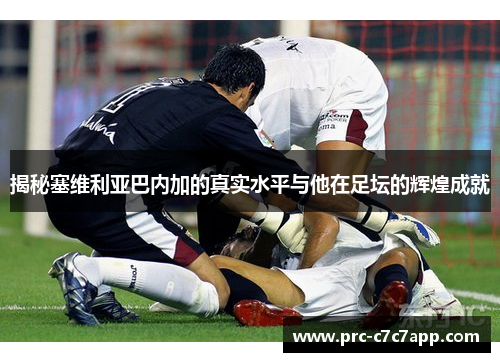 揭秘塞维利亚巴内加的真实水平与他在足坛的辉煌成就