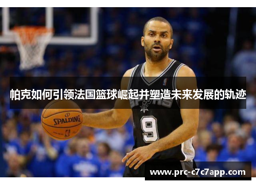帕克如何引领法国篮球崛起并塑造未来发展的轨迹