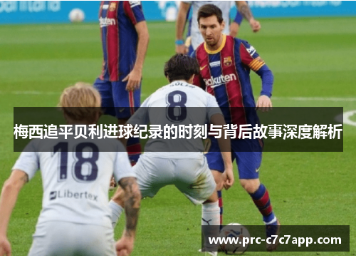 梅西追平贝利进球纪录的时刻与背后故事深度解析