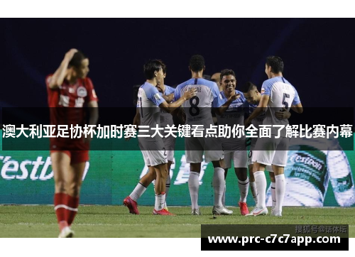 澳大利亚足协杯加时赛三大关键看点助你全面了解比赛内幕