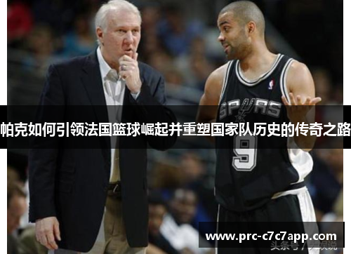 帕克如何引领法国篮球崛起并重塑国家队历史的传奇之路
